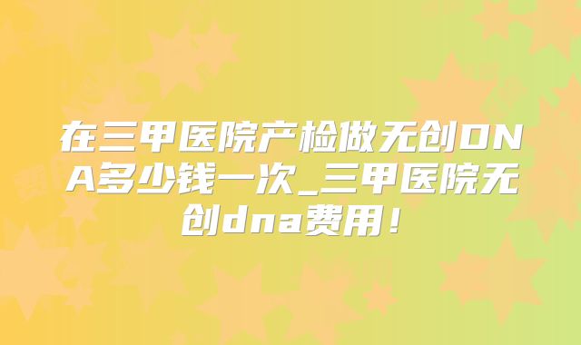 在三甲医院产检做无创DNA多少钱一次_三甲医院无创dna费用！