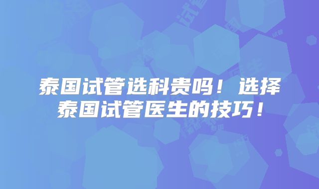 泰国试管选科贵吗！选择泰国试管医生的技巧！