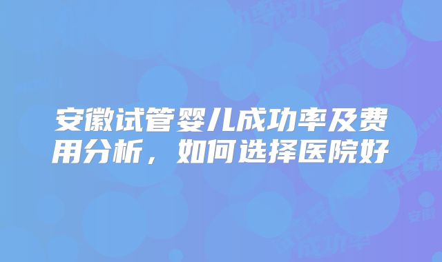 安徽试管婴儿成功率及费用分析，如何选择医院好