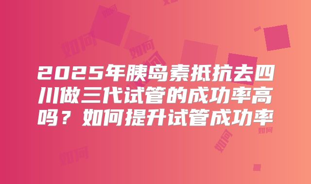 2025年胰岛素抵抗去四川做三代试管的成功率高吗？如何提升试管成功率