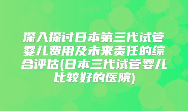 深入探讨日本第三代试管婴儿费用及未来责任的综合评估(日本三代试管婴儿比较好的医院)