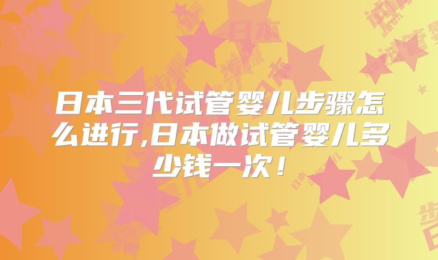 日本三代试管婴儿步骤怎么进行,日本做试管婴儿多少钱一次！
