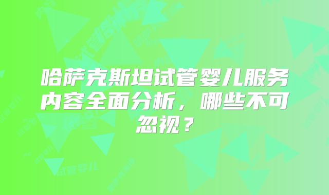 哈萨克斯坦试管婴儿服务内容全面分析，哪些不可忽视？