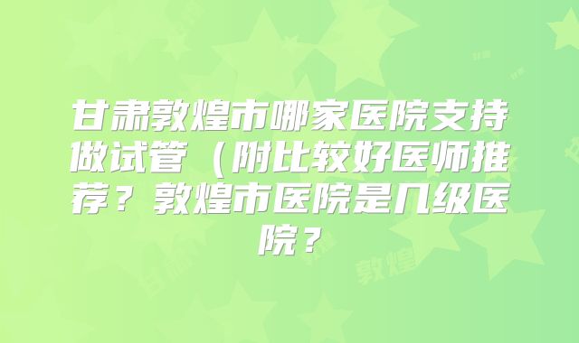 甘肃敦煌市哪家医院支持做试管（附比较好医师推荐？敦煌市医院是几级医院？