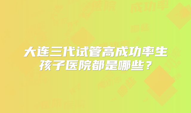 大连三代试管高成功率生孩子医院都是哪些？