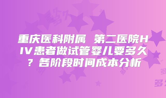 重庆医科附属 第二医院HIV患者做试管婴儿要多久?各阶段时间成本分析