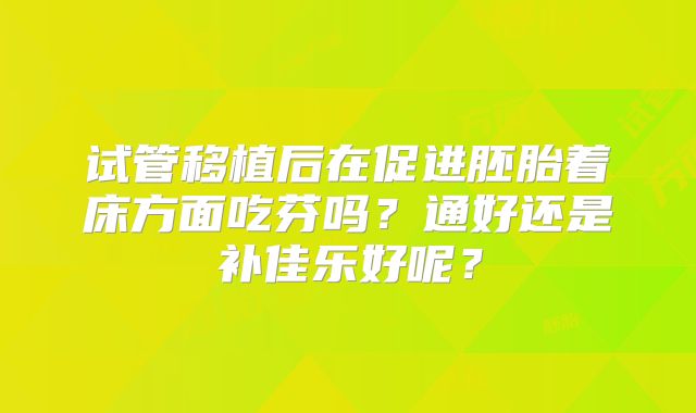 试管移植后在促进胚胎着床方面吃芬吗？通好还是补佳乐好呢？