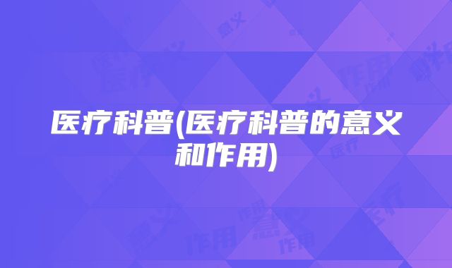 医疗科普(医疗科普的意义和作用)