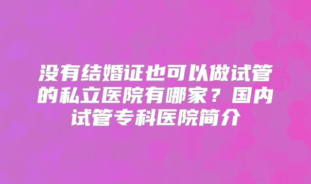 没有结婚证也可以做试管的私立医院有哪家?国内试管专科医院简介