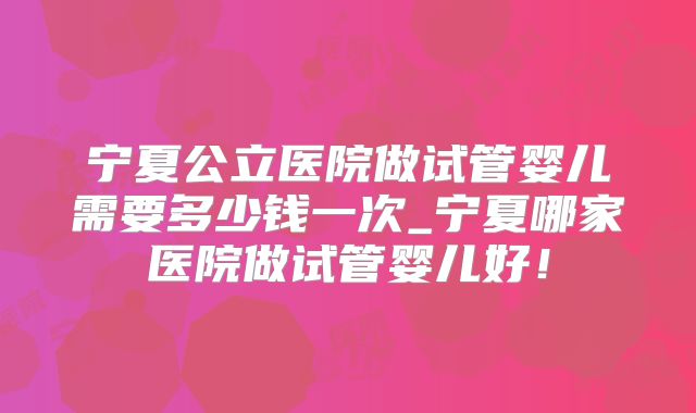 宁夏公立医院做试管婴儿需要多少钱一次_宁夏哪家医院做试管婴儿好！