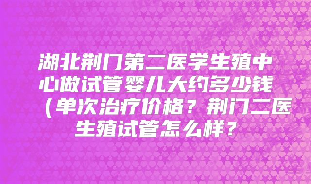 湖北荆门第二医学生殖中心做试管婴儿大约多少钱（单次治疗价格？荆门二医生殖试管怎么样？