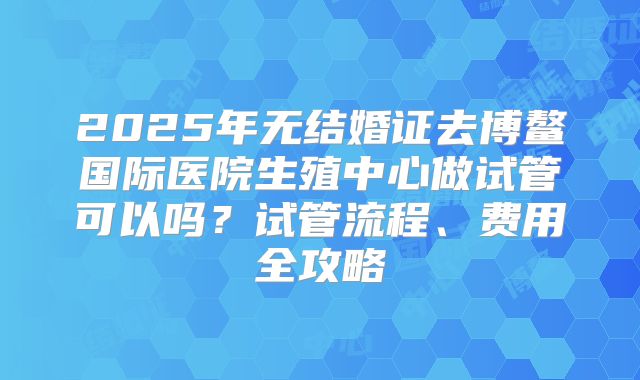 2025年无结婚证去博鳌国际医院生殖中心做试管可以吗?试管流程、费用全攻略