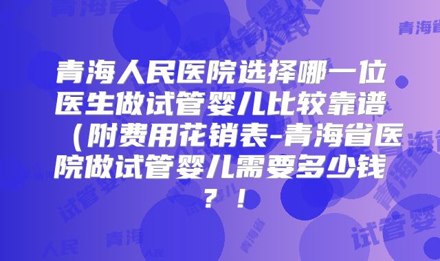 青海人民医院选择哪一位医生做试管婴儿比较靠谱（附费用花销表-青海省医院做试管婴儿需要多少钱？！