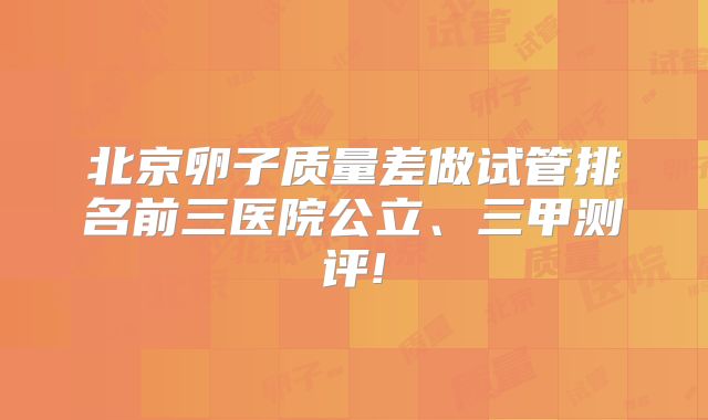 北京卵子质量差做试管排名前三医院公立、三甲测评!