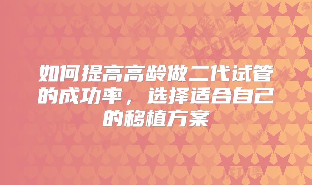 如何提高高龄做二代试管的成功率，选择适合自己的移植方案