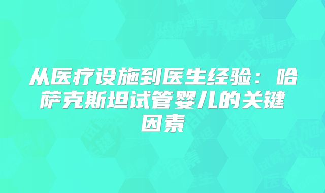 从医疗设施到医生经验:哈萨克斯坦试管婴儿的关键因素