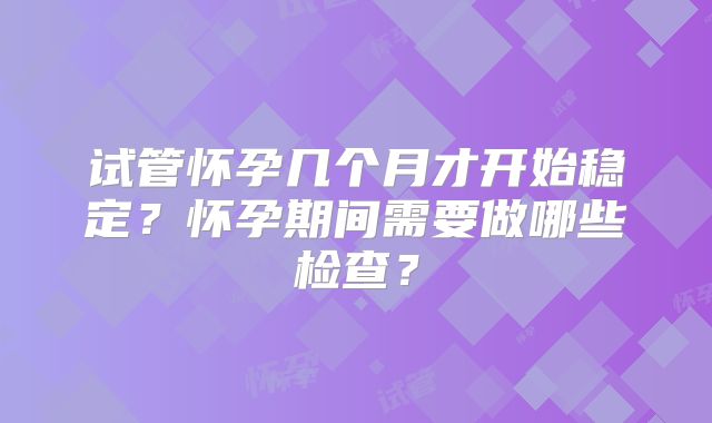 试管怀孕几个月才开始稳定？怀孕期间需要做哪些检查？