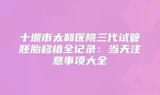 十堰市太和医院三代试管胚胎移植全记录：当天注意事项大全