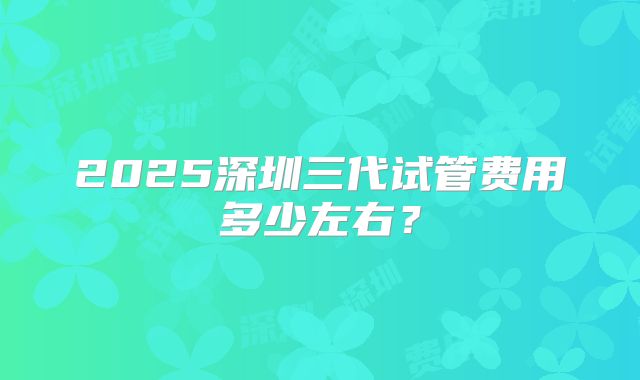 2025深圳三代试管费用多少左右？