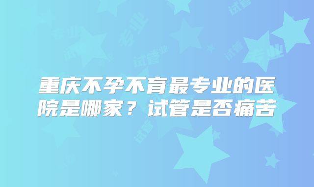 重庆不孕不育最专业的医院是哪家?试管是否痛苦