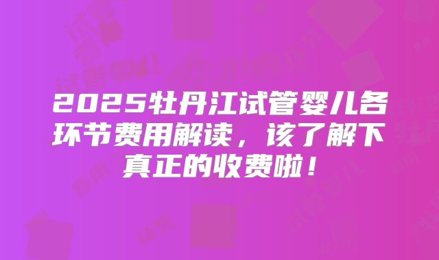2025牡丹江试管婴儿各环节费用解读,该了解下真正的收费啦!