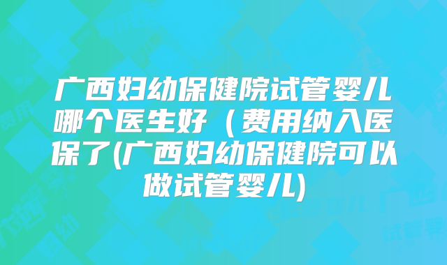 广西妇幼保健院试管婴儿哪个医生好（费用纳入医保了(广西妇幼保健院可以做试管婴儿)