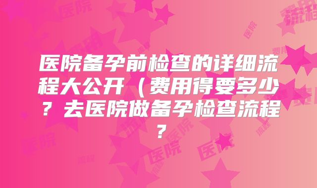 医院备孕前检查的详细流程大公开（费用得要多少？去医院做备孕检查流程？