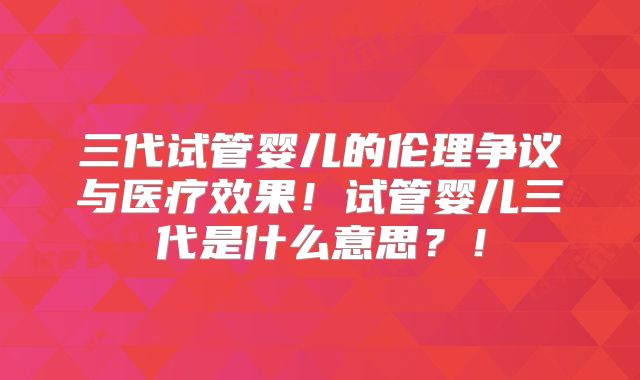 三代试管婴儿的伦理争议与医疗效果！试管婴儿三代是什么意思？！