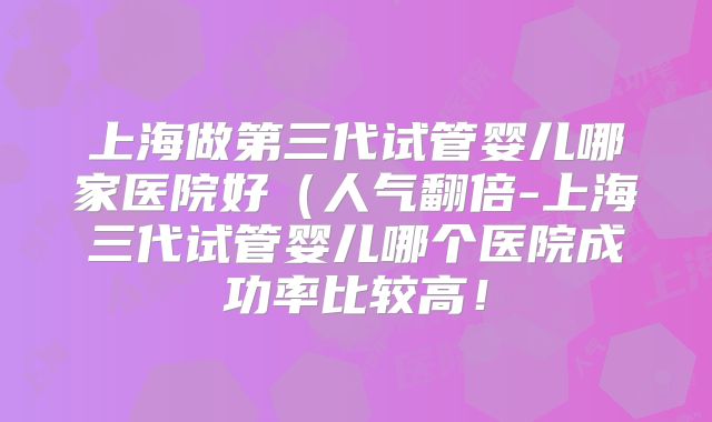 上海做第三代试管婴儿哪家医院好(人气翻倍-上海三代试管婴儿哪个医院成功率比较高!