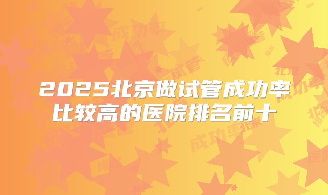 2025北京做试管成功率比较高的医院排名前十