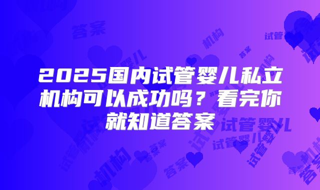 2025国内试管婴儿私立机构可以成功吗？看完你就知道答案