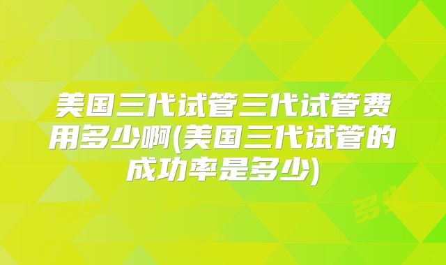 美国三代试管三代试管费用多少啊(美国三代试管的成功率是多少)