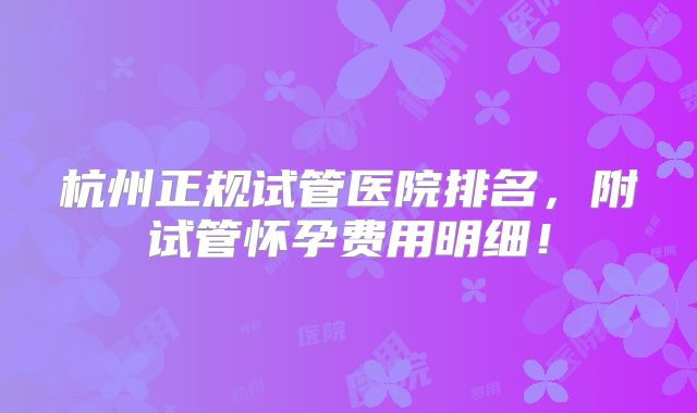 杭州正规试管医院排名，附试管怀孕费用明细！