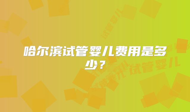 哈尔滨试管婴儿费用是多少?