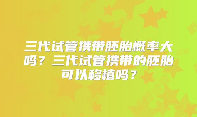 三代试管携带胚胎概率大吗？三代试管携带的胚胎可以移植吗？