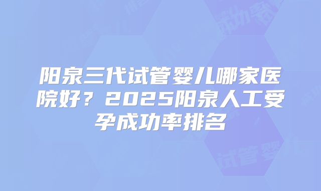 阳泉三代试管婴儿哪家医院好？2025阳泉人工受孕成功率排名