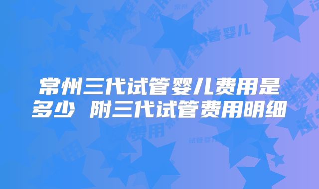常州三代试管婴儿费用是多少 附三代试管费用明细