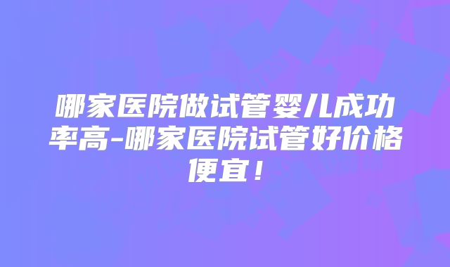 哪家医院做试管婴儿成功率高-哪家医院试管好价格便宜!
