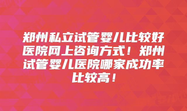 郑州私立试管婴儿比较好医院网上咨询方式！郑州试管婴儿医院哪家成功率比较高！