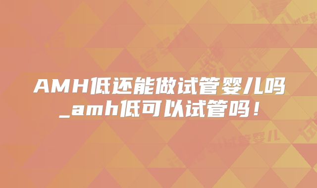 AMH低还能做试管婴儿吗_amh低可以试管吗！