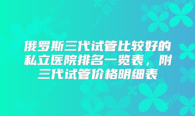 俄罗斯三代试管比较好的私立医院排名一览表，附三代试管价格明细表