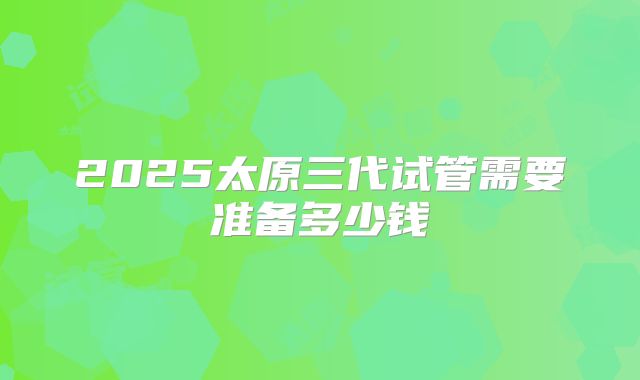 2025太原三代试管需要准备多少钱