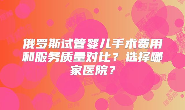俄罗斯试管婴儿手术费用和服务质量对比?选择哪家医院?