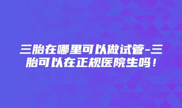 三胎在哪里可以做试管-三胎可以在正规医院生吗！