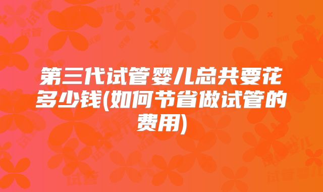 第三代试管婴儿总共要花多少钱(如何节省做试管的费用)