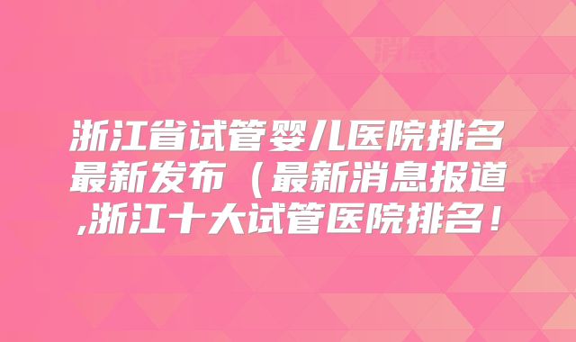 浙江省试管婴儿医院排名最新发布（最新消息报道,浙江十大试管医院排名！