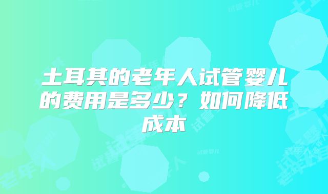 土耳其的老年人试管婴儿的费用是多少？如何降低成本