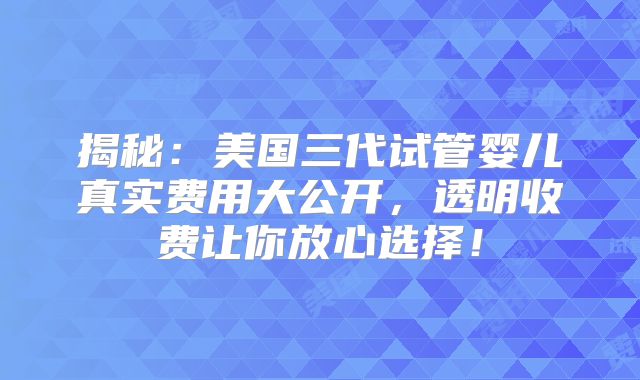 揭秘：美国三代试管婴儿真实费用大公开，透明收费让你放心选择！