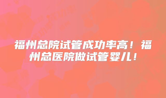 福州总院试管成功率高!福州总医院做试管婴儿!