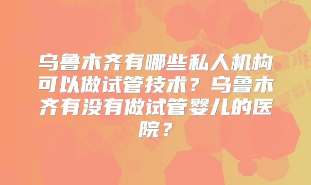 乌鲁木齐有哪些私人机构可以做试管技术?乌鲁木齐有没有做试管婴儿的医院?